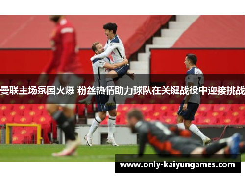 曼联主场氛围火爆 粉丝热情助力球队在关键战役中迎接挑战