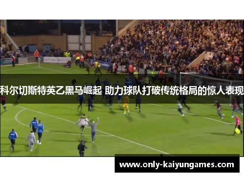 科尔切斯特英乙黑马崛起 助力球队打破传统格局的惊人表现