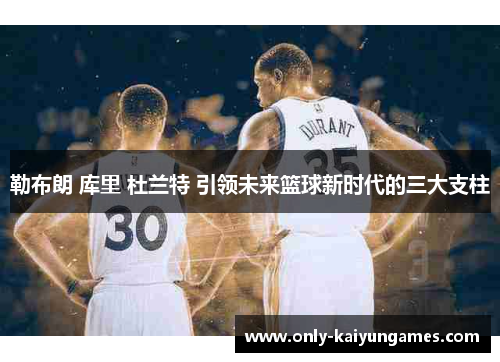 勒布朗 库里 杜兰特 引领未来篮球新时代的三大支柱