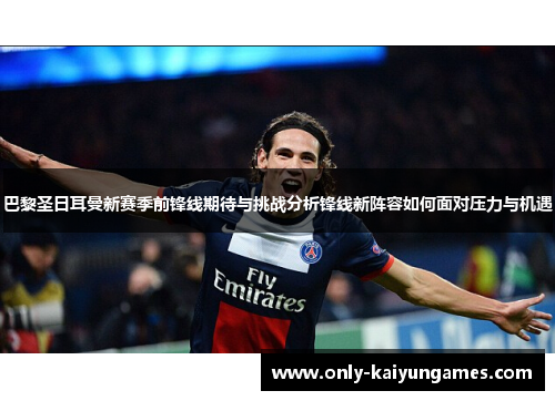 巴黎圣日耳曼新赛季前锋线期待与挑战分析锋线新阵容如何面对压力与机遇