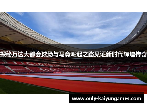探秘万达大都会球场与马竞崛起之路见证新时代辉煌传奇