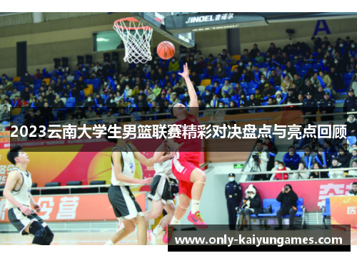 2023云南大学生男篮联赛精彩对决盘点与亮点回顾