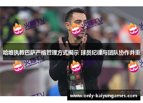 哈维执教巴萨严格管理方式揭示 球员纪律与团队协作并重