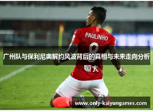 广州队与保利尼奥解约风波背后的真相与未来走向分析