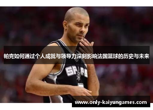 帕克如何通过个人成就与领导力深刻影响法国篮球的历史与未来