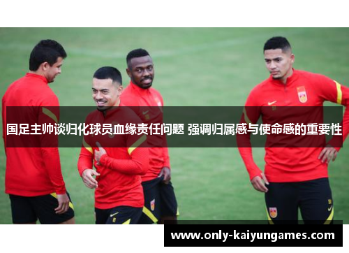 国足主帅谈归化球员血缘责任问题 强调归属感与使命感的重要性