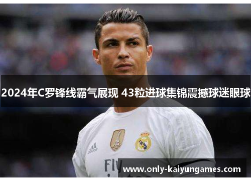 2024年C罗锋线霸气展现 43粒进球集锦震撼球迷眼球