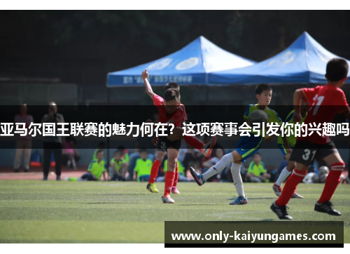 亚马尔国王联赛的魅力何在？这项赛事会引发你的兴趣吗
