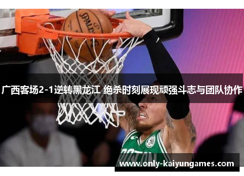 广西客场2-1逆转黑龙江 绝杀时刻展现顽强斗志与团队协作