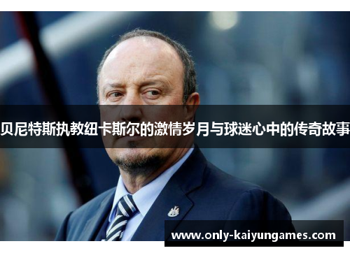 贝尼特斯执教纽卡斯尔的激情岁月与球迷心中的传奇故事
