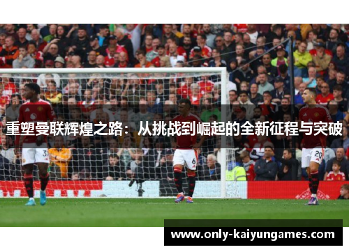 重塑曼联辉煌之路：从挑战到崛起的全新征程与突破